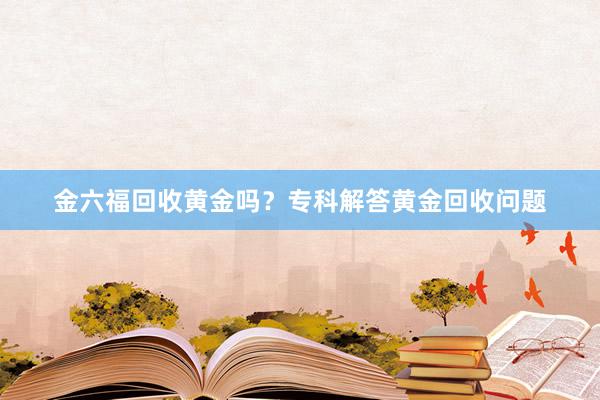 金六福回收黄金吗？专科解答黄金回收问题